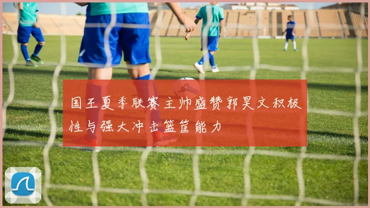 国王夏季联赛主帅盛赞郭昊文积极性与强大冲击篮筐能力