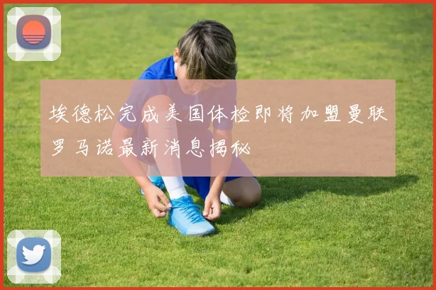 埃德松完成美国体检即将加盟曼联罗马诺最新消息揭秘