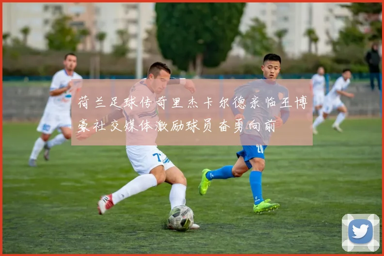 荷兰足球传奇里杰卡尔德亲临王博豪社交媒体激励球员奋勇向前