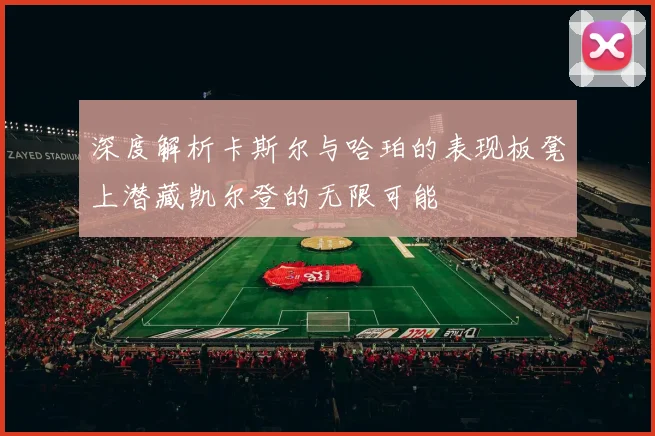 深度解析卡斯尔与哈珀的表现板凳上潜藏凯尔登的无限可能