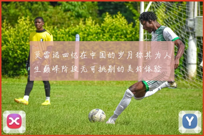 莫雷诺回忆在中国的岁月称其为人生巅峰阶段无可挑剔的美好体验
