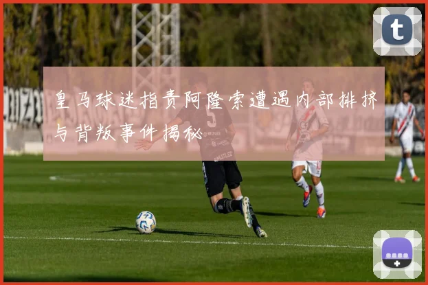 皇马球迷指责阿隆索遭遇内部排挤与背叛事件揭秘