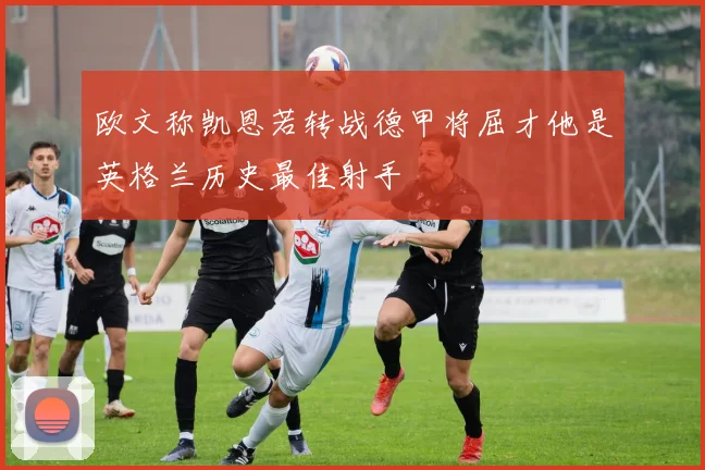 欧文称凯恩若转战德甲将屈才他是英格兰历史最佳射手