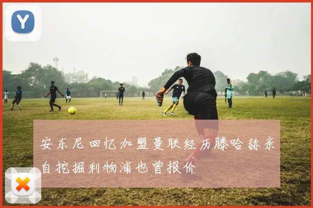安东尼回忆加盟曼联经历滕哈赫亲自挖掘利物浦也曾报价