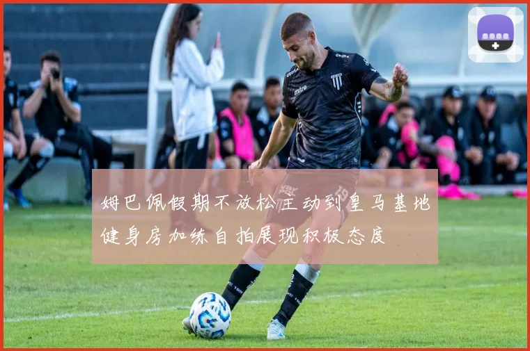 姆巴佩假期不放松主动到皇马基地健身房加练自拍展现积极态度