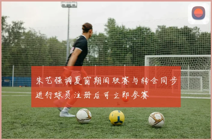 朱艺强调夏窗期间联赛与转会同步进行球员注册后可立即参赛