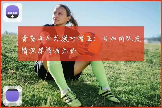 青岛海牛外援叶博亚：与加纳队友情深厚情谊无价