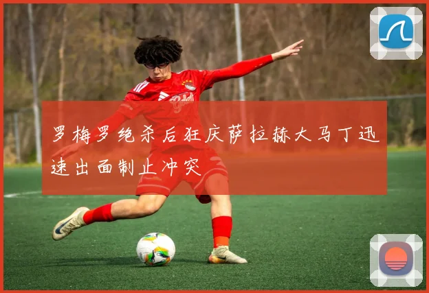 罗梅罗绝杀后狂庆萨拉赫大马丁迅速出面制止冲突