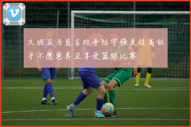 文班亚马直言对手防守强度过高似乎不愿意真正享受篮球比赛