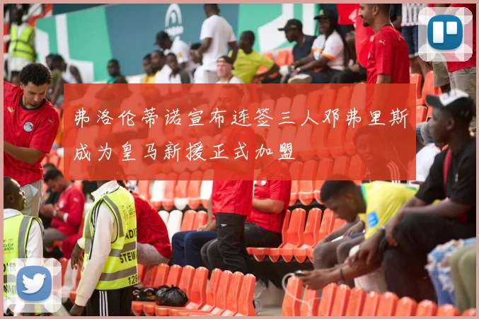 弗洛伦蒂诺宣布连签三人邓弗里斯成为皇马新援正式加盟