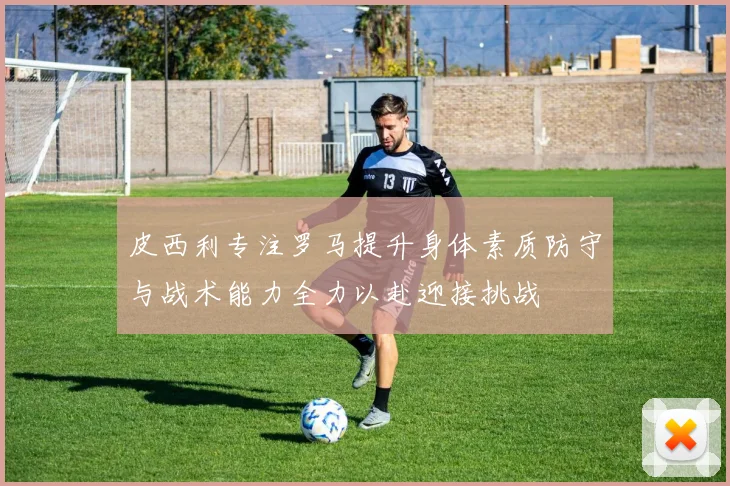 皮西利专注罗马提升身体素质防守与战术能力全力以赴迎接挑战