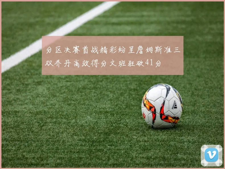 分区决赛首战精彩纷呈詹姆斯准三双乔丹高效得分文班狂砍41分