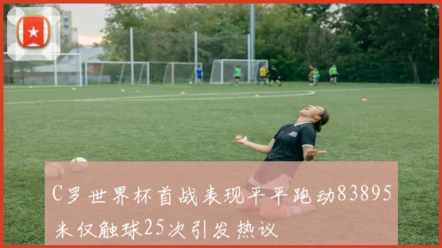 C罗世界杯首战表现平平跑动83895米仅触球25次引发热议