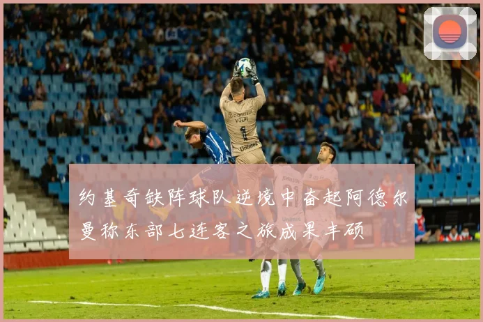 约基奇缺阵球队逆境中奋起阿德尔曼称东部七连客之旅成果丰硕