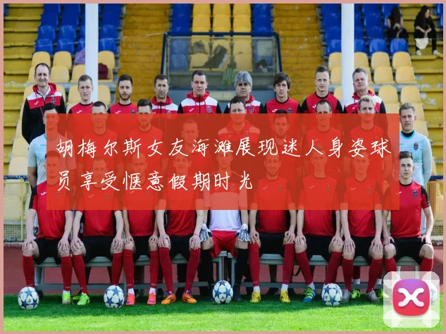胡梅尔斯女友海滩展现迷人身姿球员享受惬意假期时光