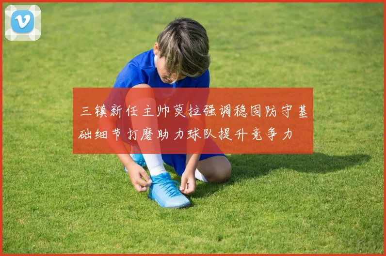 三镇新任主帅莫拉强调稳固防守基础细节打磨助力球队提升竞争力