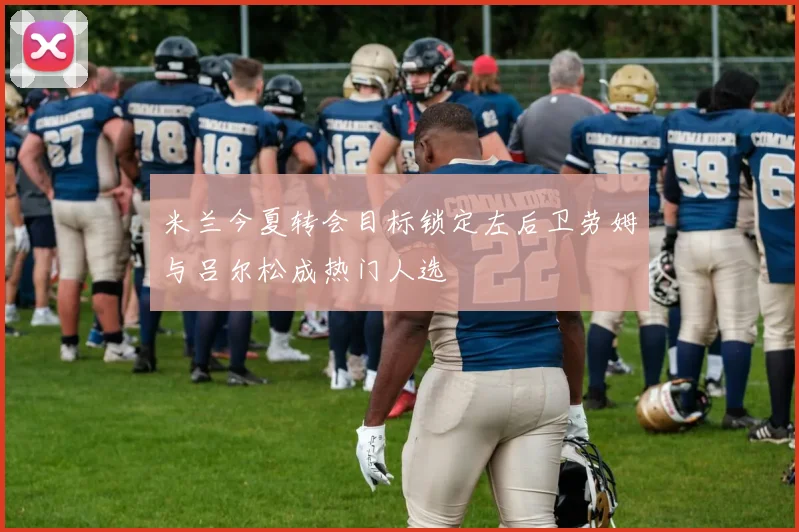 米兰今夏转会目标锁定左后卫劳姆与吕尔松成热门人选
