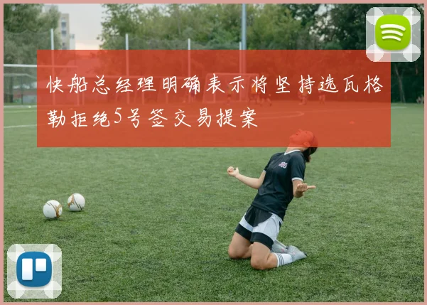快船总经理明确表示将坚持选瓦格勒拒绝5号签交易提案