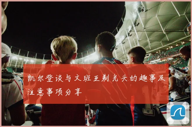 凯尔登谈与文班互剃光头的趣事及注意事项分享