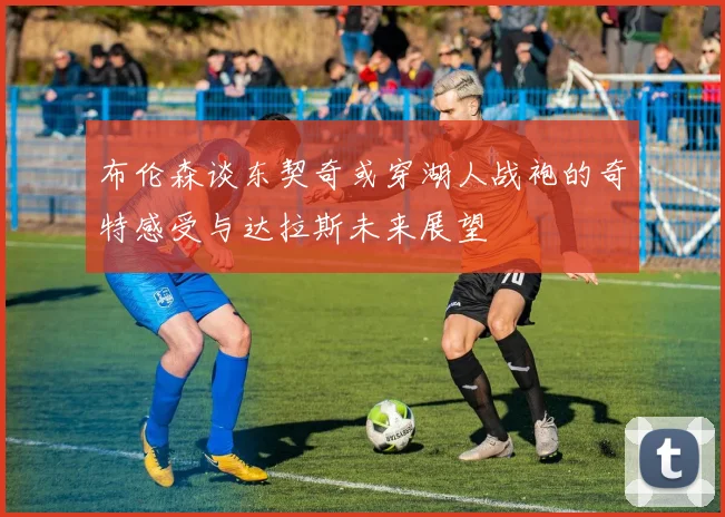 布伦森谈东契奇或穿湖人战袍的奇特感受与达拉斯未来展望