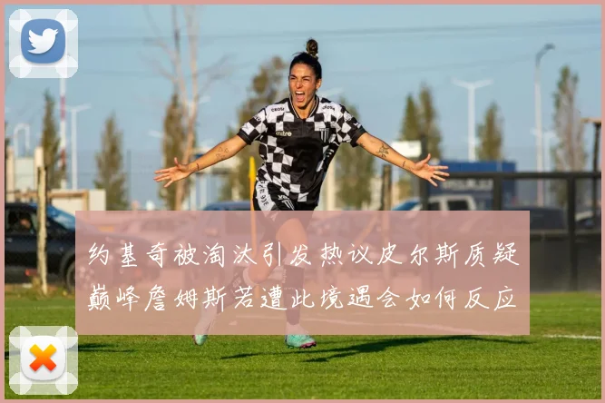约基奇被淘汰引发热议皮尔斯质疑巅峰詹姆斯若遭此境遇会如何反应