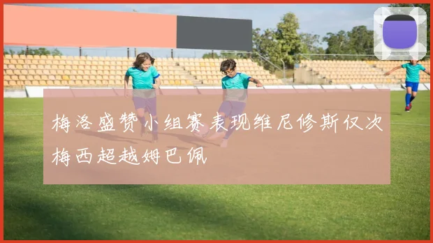 梅洛盛赞小组赛表现维尼修斯仅次梅西超越姆巴佩