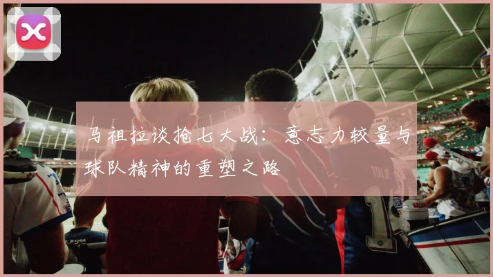 马祖拉谈抢七大战：意志力较量与球队精神的重塑之路