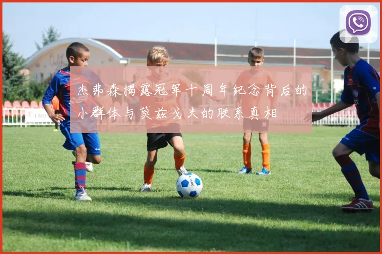 杰弗森揭露冠军十周年纪念背后的小群体与莫兹戈夫的联系真相