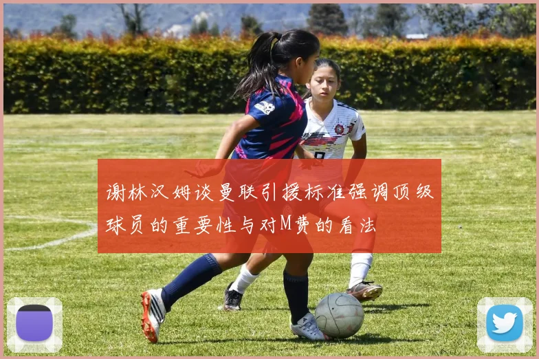 谢林汉姆谈曼联引援标准强调顶级球员的重要性与对M费的看法