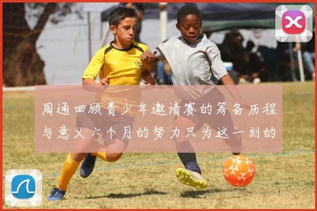 周通回顾青少年邀请赛的筹备历程与意义六个月的努力只为这一刻的精彩