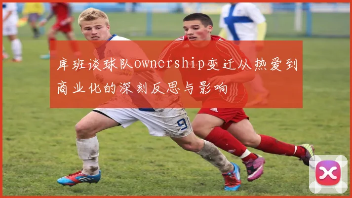库班谈球队ownership变迁从热爱到商业化的深刻反思与影响
